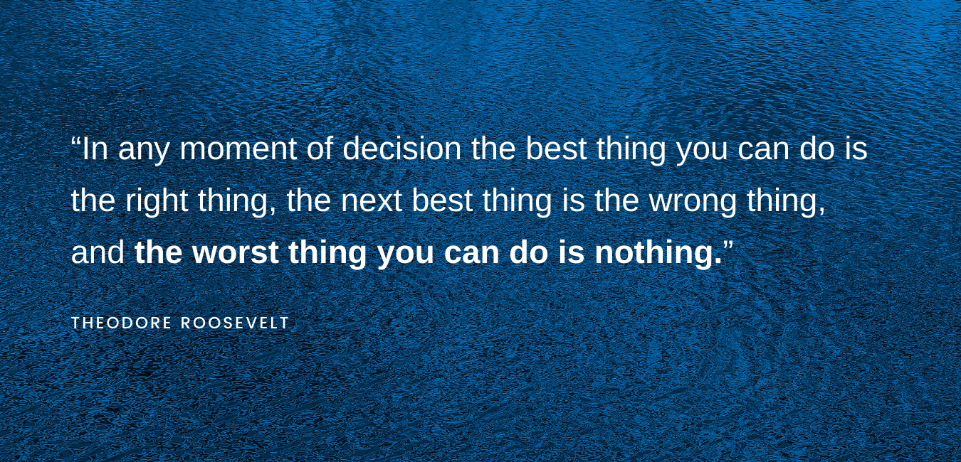 "In any moment of decision the best thing you can do is the right thing, the next best thing is the wrong thing, and the worst thing you can do is nothing." -Theodore Roosevelt